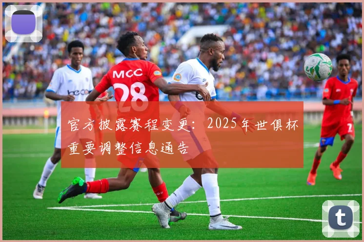 官方披露赛程变更：2025年世俱杯重要调整信息通告